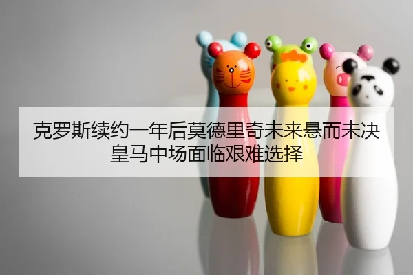 克罗斯续约一年后莫德里奇未来悬而未决 皇马中场面临艰难选择